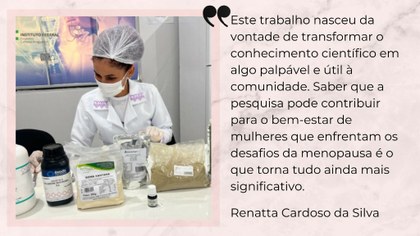Para cego ver: imagem composta por foto e texto em cada metade. Na foto, uma mulher usando touca de proteção na cabeça, jaleco branco, observa com atenção produtos utilizados na pesquisa expostos em uma bancada. No texto, a fala: Este trabalho nasceu da vontade de transformar o conhecimento em algo palpável e útil à comunidade. Saber que a pesquisa pode contribuir para o bem-estar de mulheres que enfrentam a menopausa é o que torna tudo ainda mais significativo. Renatta Cardoso da Silva